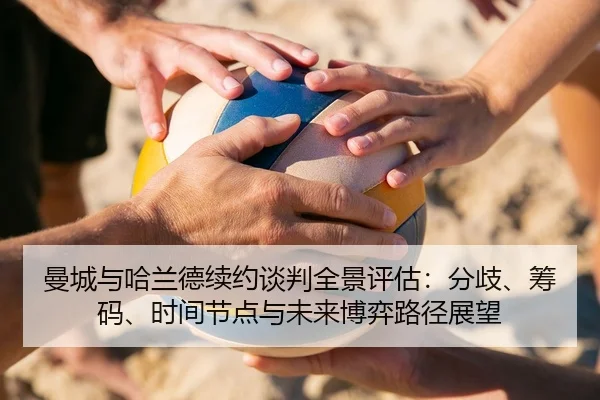 曼城与哈兰德续约谈判全景评估：分歧、筹码、时间节点与未来博弈路径展望